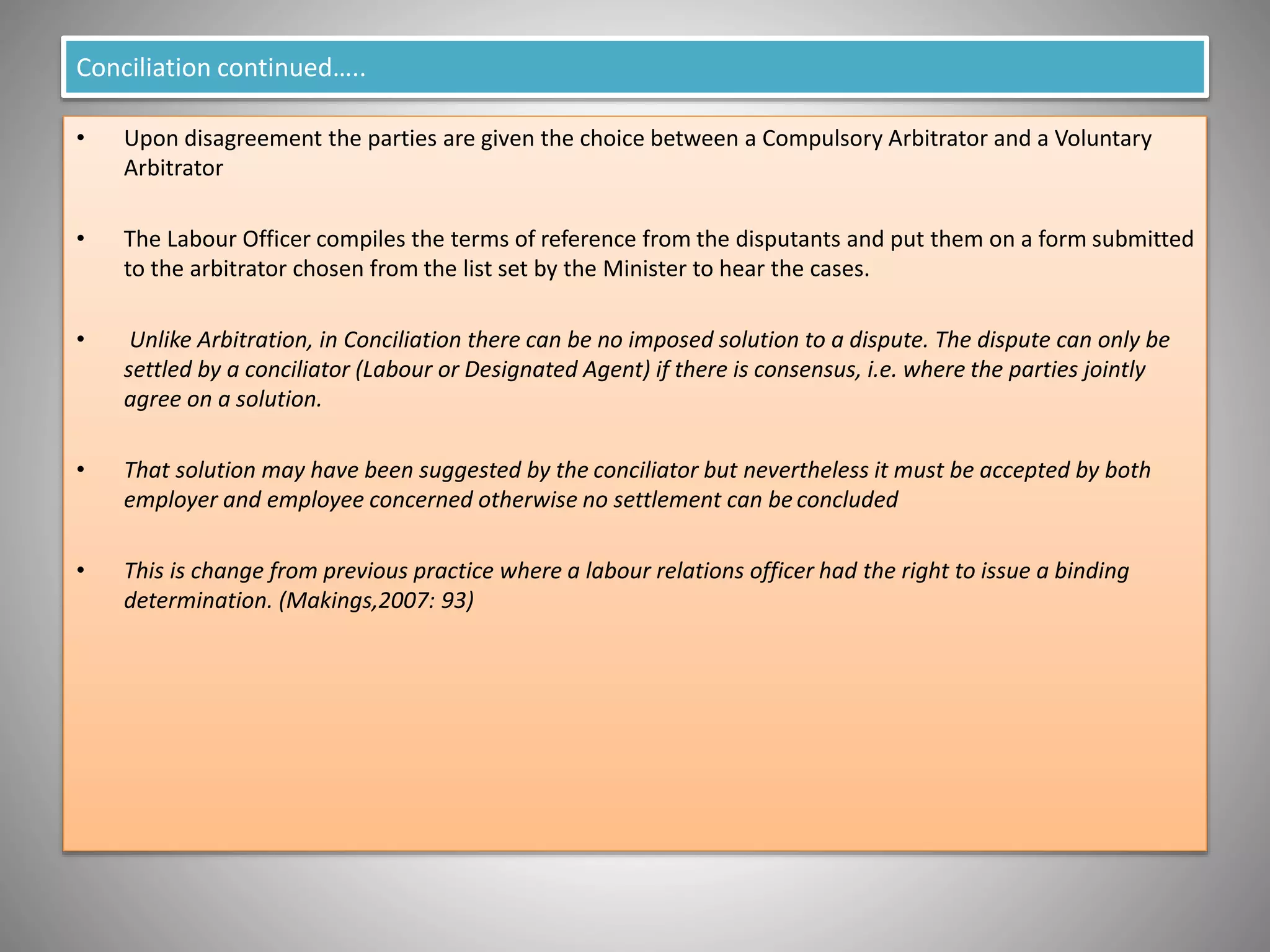 Conciliation continued…..
• Upon disagreement the parties are given the choice between a Compulsory Arbitrator and a Voluntary
Arbitrator
• The Labour Officer compiles the terms of reference from the disputants and put them on a form submitted
to the arbitrator chosen from the list set by the Minister to hear the cases.
• Unlike Arbitration, in Conciliation there can be no imposed solution to a dispute. The dispute can only be
settled by a conciliator (Labour or Designated Agent) if there is consensus, i.e. where the parties jointly
agree on a solution.
• That solution may have been suggested by the conciliator but nevertheless it must be accepted by both
employer and employee concerned otherwise no settlement can be concluded
• This is change from previous practice where a labour relations officer had the right to issue a binding
determination. (Makings,2007: 93)
 