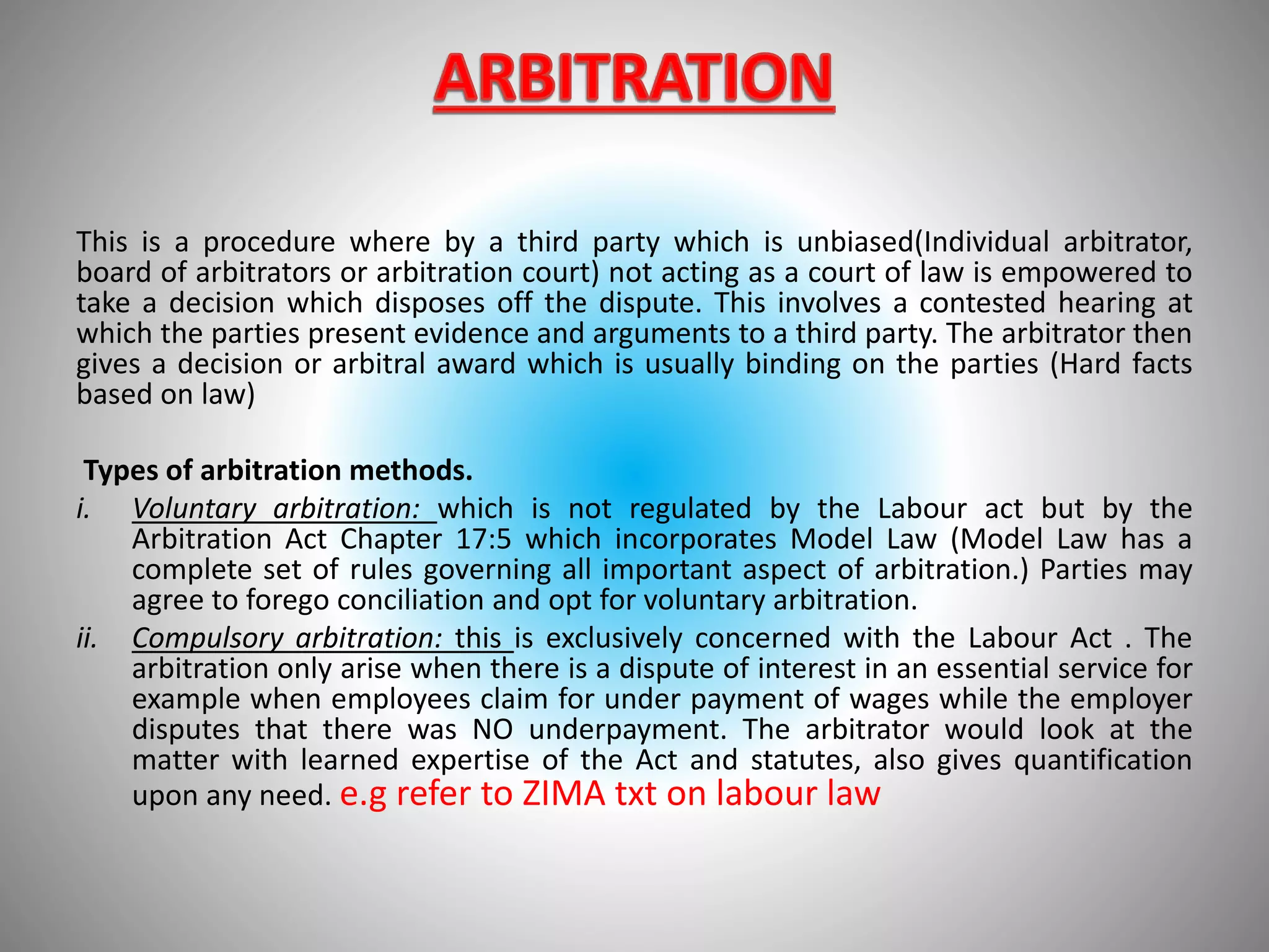 This is a procedure where by a third party which is unbiased(Individual arbitrator,
board of arbitrators or arbitration court) not acting as a court of law is empowered to
take a decision which disposes off the dispute. This involves a contested hearing at
which the parties present evidence and arguments to a third party. The arbitrator then
gives a decision or arbitral award which is usually binding on the parties (Hard facts
based on law)
Types of arbitration methods.
i. Voluntary arbitration: which is not regulated by the Labour act but by the
Arbitration Act Chapter 17:5 which incorporates Model Law (Model Law has a
complete set of rules governing all important aspect of arbitration.) Parties may
agree to forego conciliation and opt for voluntary arbitration.
ii. Compulsory arbitration: this is exclusively concerned with the Labour Act . The
arbitration only arise when there is a dispute of interest in an essential service for
example when employees claim for under payment of wages while the employer
disputes that there was NO underpayment. The arbitrator would look at the
matter with learned expertise of the Act and statutes, also gives quantification
upon any need. e.g refer to ZIMA txt on labour law
 