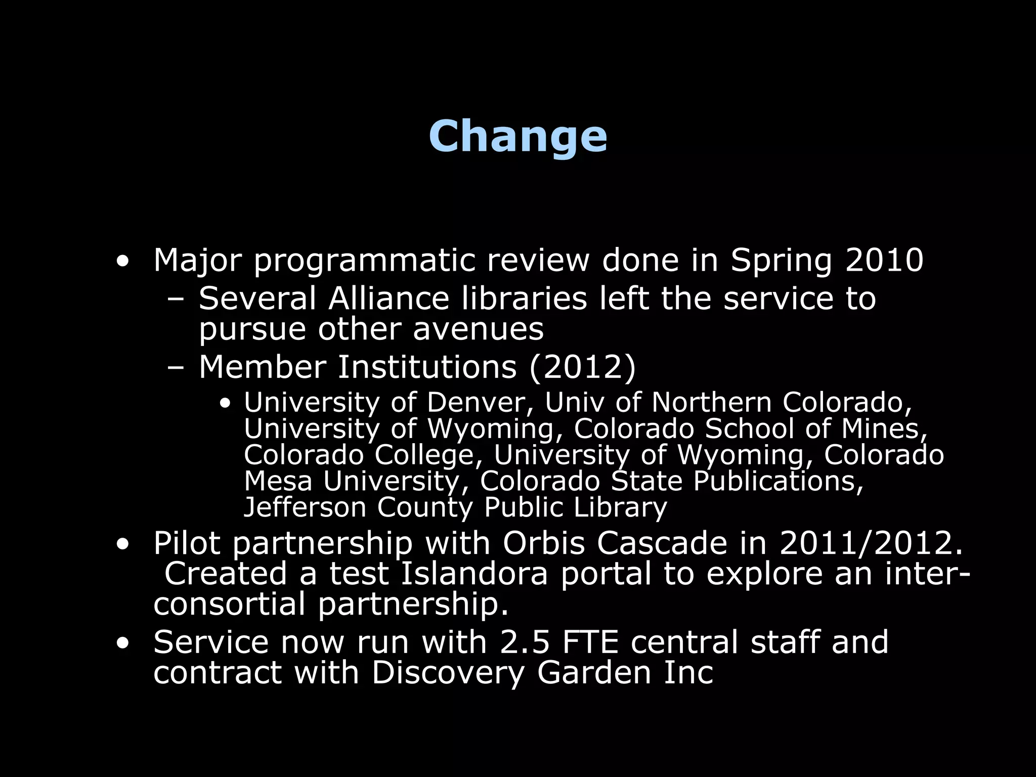 Change

• Major programmatic review done in Spring 2010
  – Several Alliance libraries left the service to
    pursue other avenues
  – Member Institutions (2012)
      • University of Denver, Univ of Northern Colorado,
        University of Wyoming, Colorado School of Mines,
        Colorado College, University of Wyoming, Colorado
        Mesa University, Colorado State Publications,
        Jefferson County Public Library
• Pilot partnership with Orbis Cascade in 2011/2012.
   Created a test Islandora portal to explore an inter-
  consortial partnership.
• Service now run with 2.5 FTE central staff and
  contract with Discovery Garden Inc
 