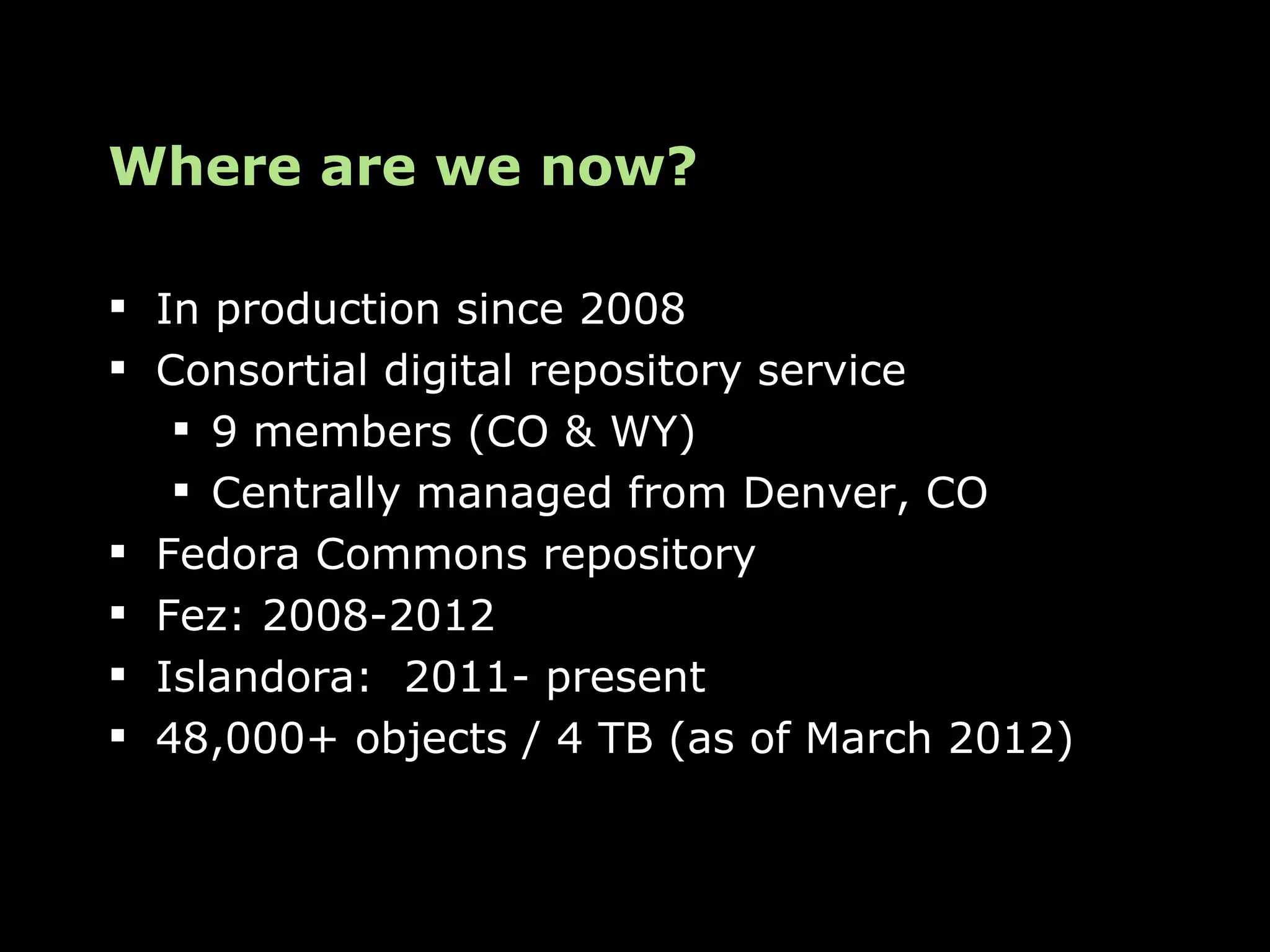 Where are we now?

 In production since 2008
 Consortial digital repository service
    9 members (CO & WY)
    Centrally managed from Denver, CO
 Fedora Commons repository
 Fez: 2008-2012
 Islandora: 2011- present
 48,000+ objects / 4 TB (as of March 2012)
 