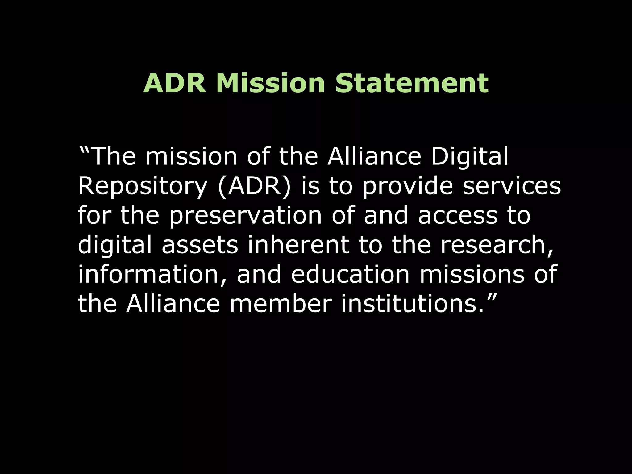ADR Mission Statement

“The mission of the Alliance Digital
Repository (ADR) is to provide services
for the preservation of and access to
digital assets inherent to the research,
information, and education missions of
the Alliance member institutions.”
 