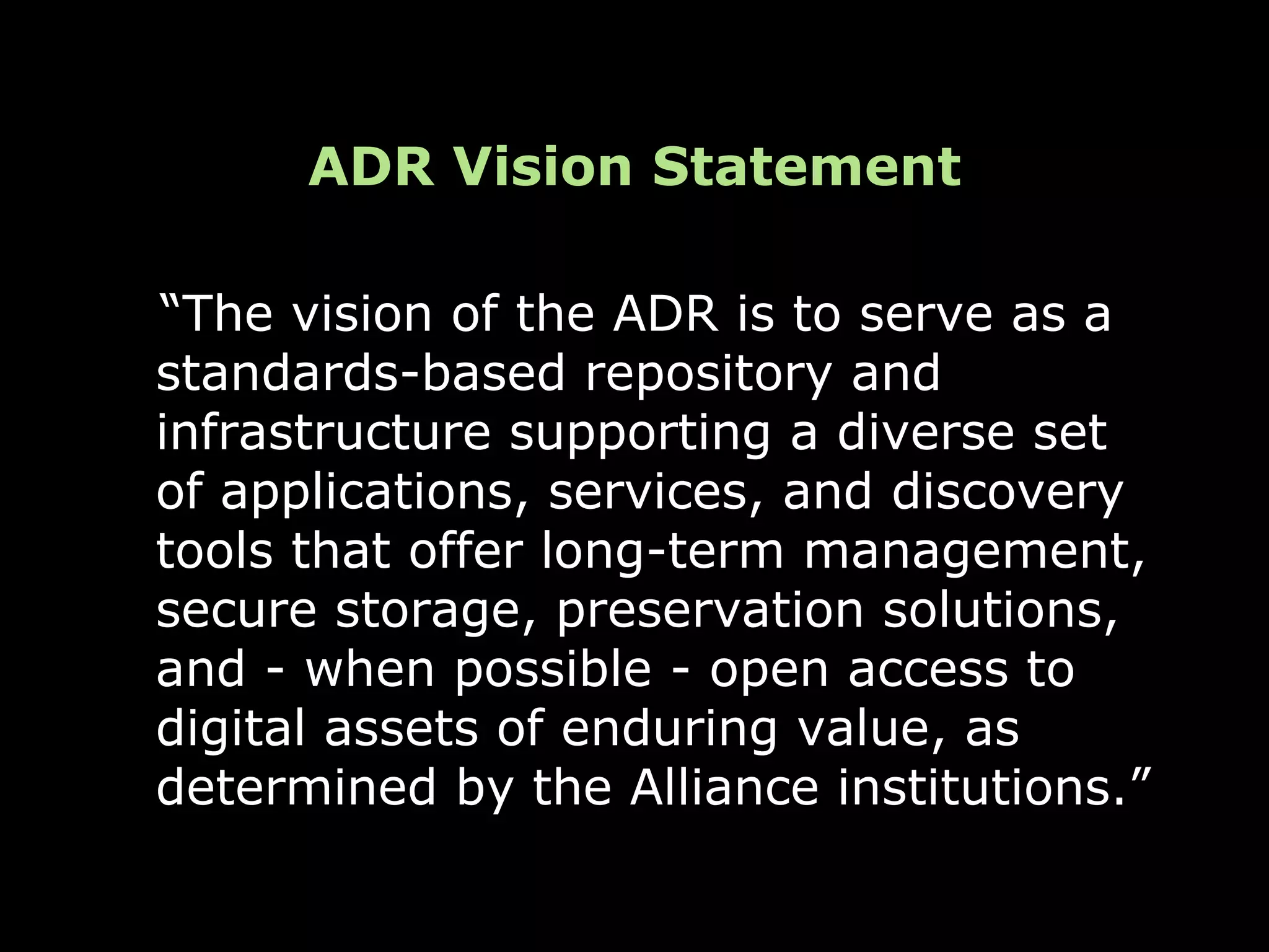 ADR Vision Statement

“The vision of the ADR is to serve as a
standards-based repository and
infrastructure supporting a diverse set
of applications, services, and discovery
tools that offer long-term management,
secure storage, preservation solutions,
and - when possible - open access to
digital assets of enduring value, as
determined by the Alliance institutions.”
 