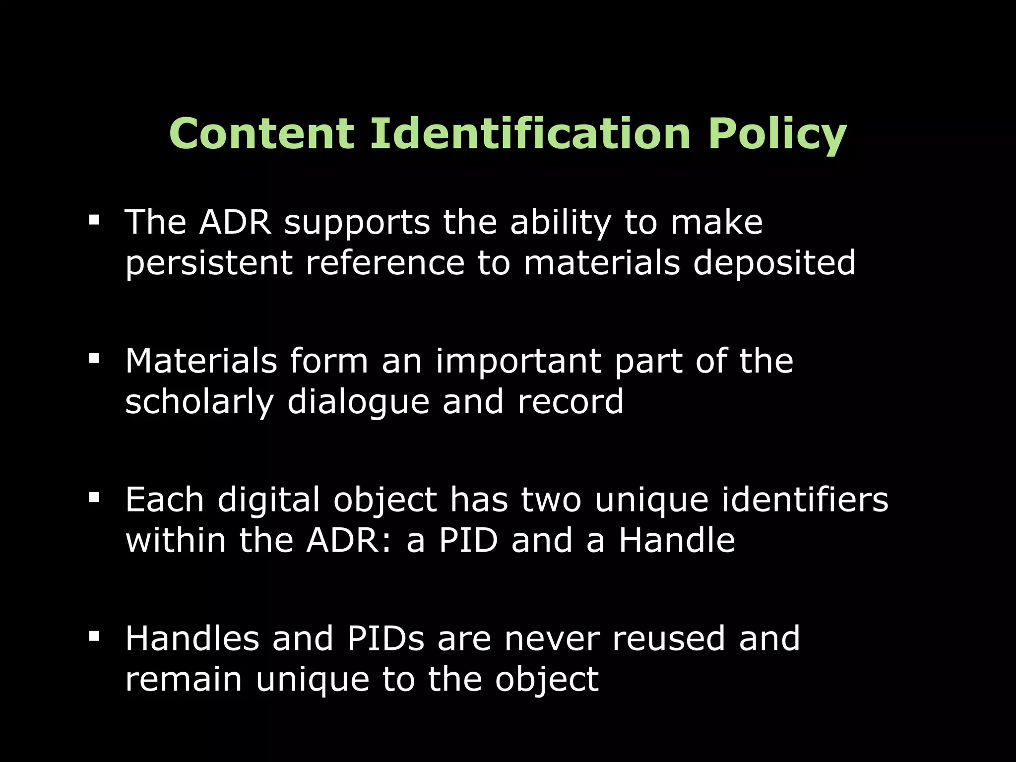Content Identification Policy
 The ADR supports the ability to make
  persistent reference to materials deposited

 Materials form an important part of the
  scholarly dialogue and record

 Each digital object has two unique identifiers
  within the ADR: a PID and a Handle

 Handles and PIDs are never reused and
  remain unique to the object
 