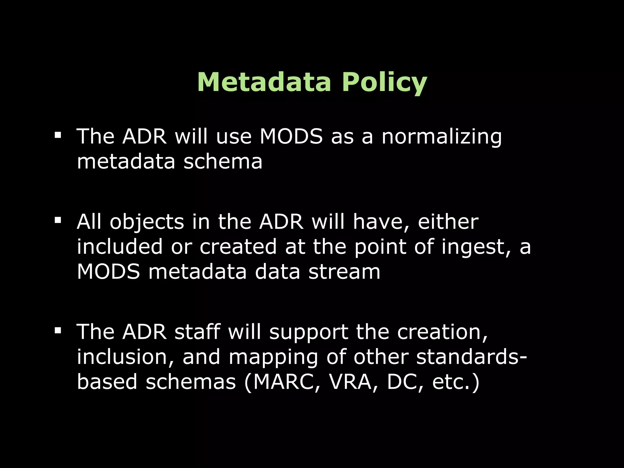 Metadata Policy
 The ADR will use MODS as a normalizing
  metadata schema

 All objects in the ADR will have, either
  included or created at the point of ingest, a
  MODS metadata data stream

 The ADR staff will support the creation,
  inclusion, and mapping of other standards-
  based schemas (MARC, VRA, DC, etc.)
 
