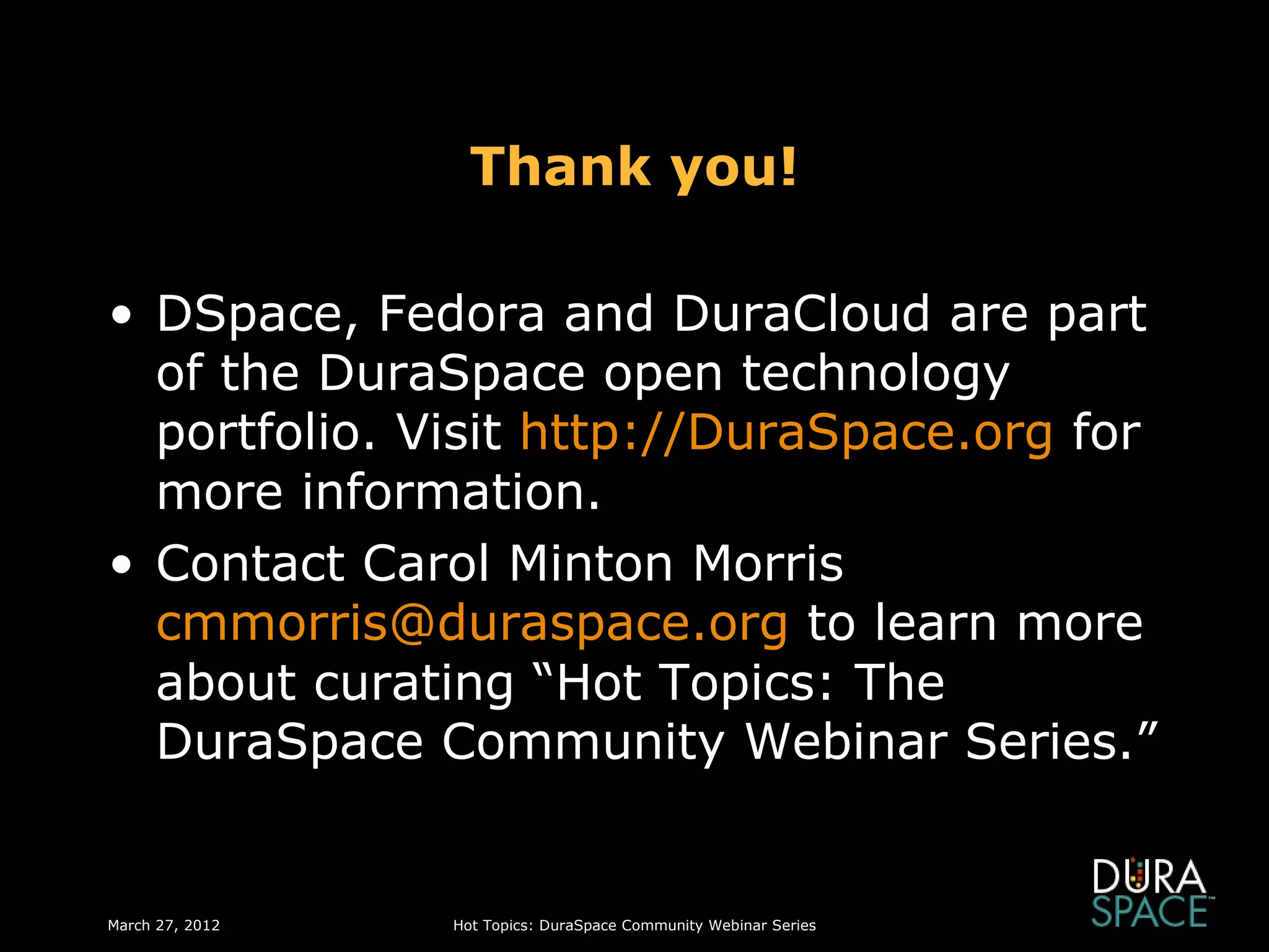 Thank you!

• DSpace, Fedora and DuraCloud are part
  of the DuraSpace open technology
  portfolio. Visit http://DuraSpace.org for
  more information.
• Contact Carol Minton Morris
  cmmorris@duraspace.org to learn more
  about curating “Hot Topics: The
  DuraSpace Community Webinar Series.”


March 27, 2012   Hot Topics: DuraSpace Community Webinar Series
 