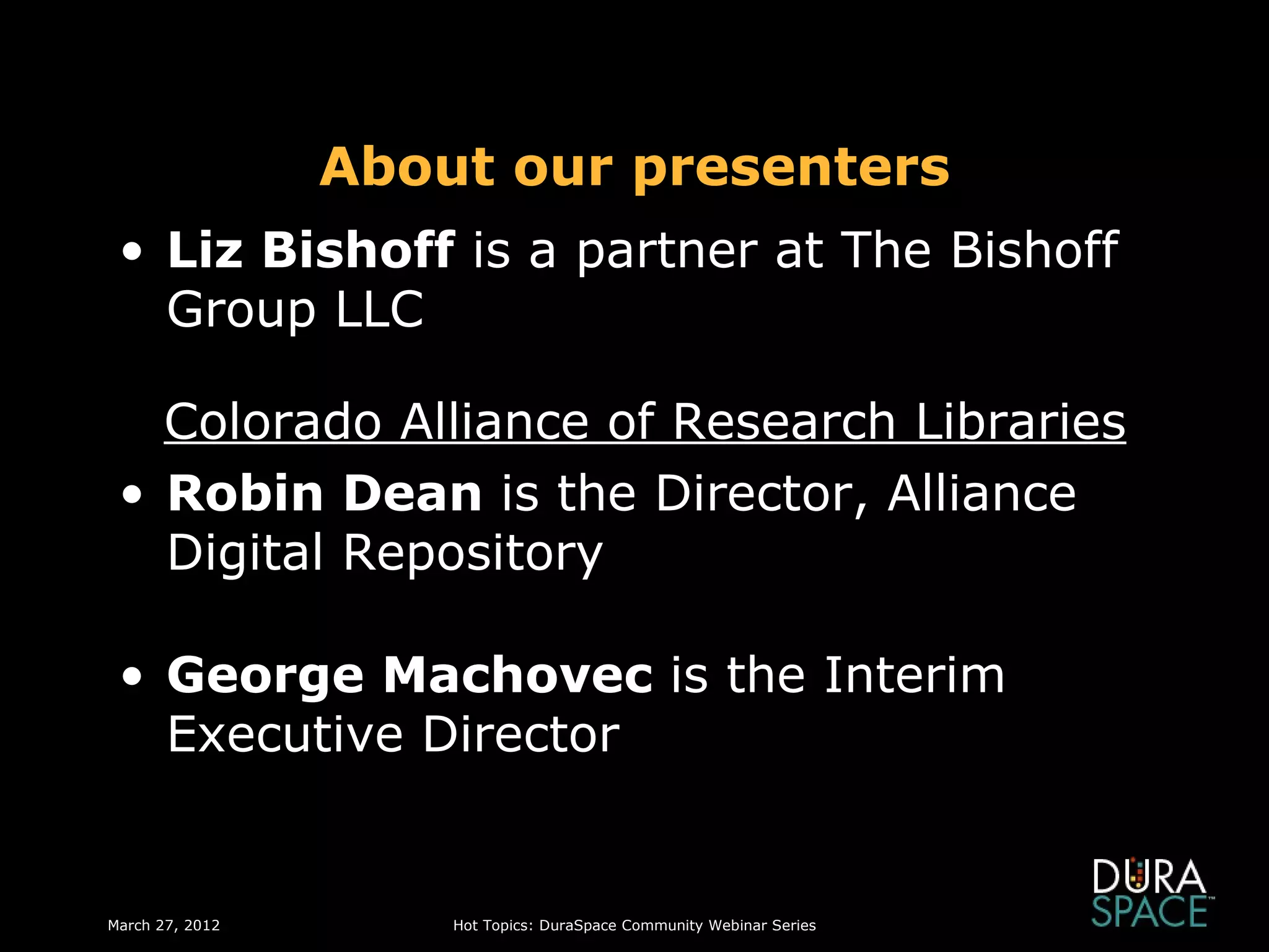 About our presenters
 • Liz Bishoff is a partner at The Bishoff
   Group LLC

   Colorado Alliance of Research Libraries
 • Robin Dean is the Director, Alliance
   Digital Repository

 • George Machovec is the Interim
   Executive Director


March 27, 2012       Hot Topics: DuraSpace Community Webinar Series
 