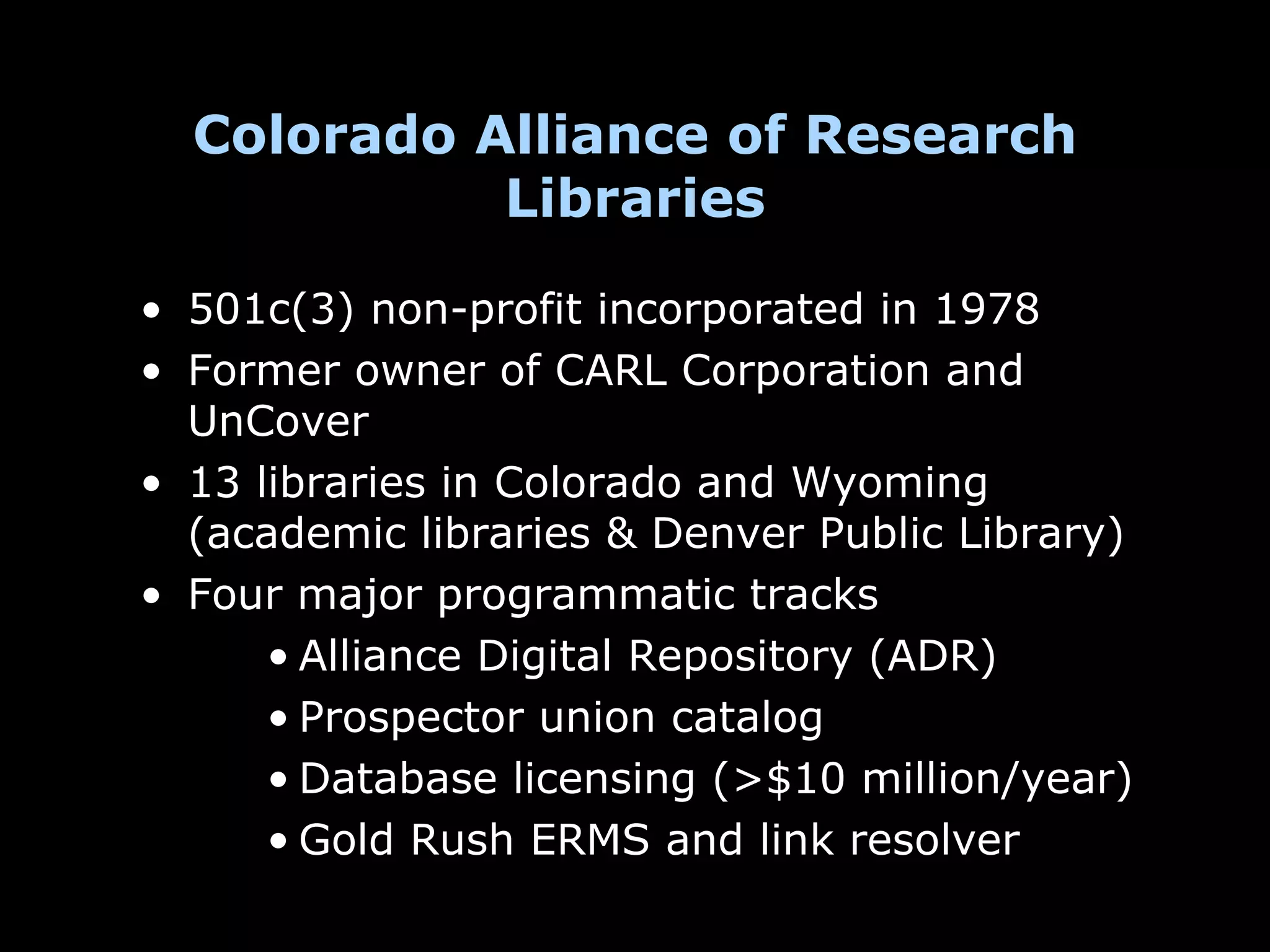 Colorado Alliance of Research
            Libraries

• 501c(3) non-profit incorporated in 1978
• Former owner of CARL Corporation and
  UnCover
• 13 libraries in Colorado and Wyoming
  (academic libraries & Denver Public Library)
• Four major programmatic tracks
      • Alliance Digital Repository (ADR)
      • Prospector union catalog
      • Database licensing (>$10 million/year)
      • Gold Rush ERMS and link resolver
 