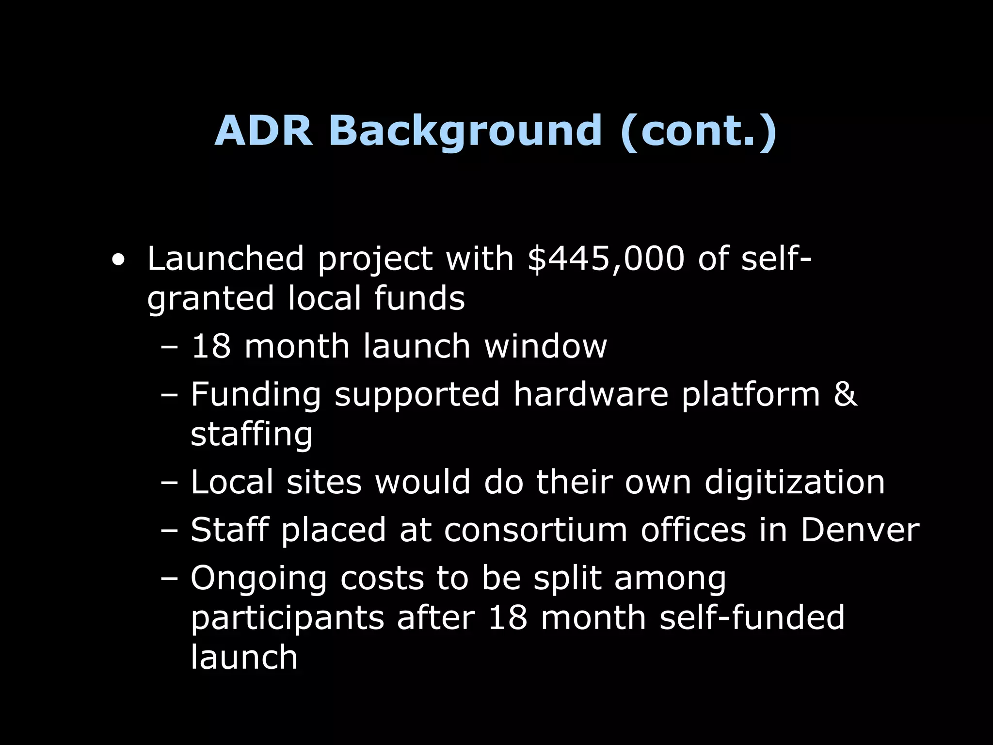 ADR Background (cont.)


• Launched project with $445,000 of self-
  granted local funds
   – 18 month launch window
   – Funding supported hardware platform &
     staffing
   – Local sites would do their own digitization
   – Staff placed at consortium offices in Denver
   – Ongoing costs to be split among
     participants after 18 month self-funded
     launch
 