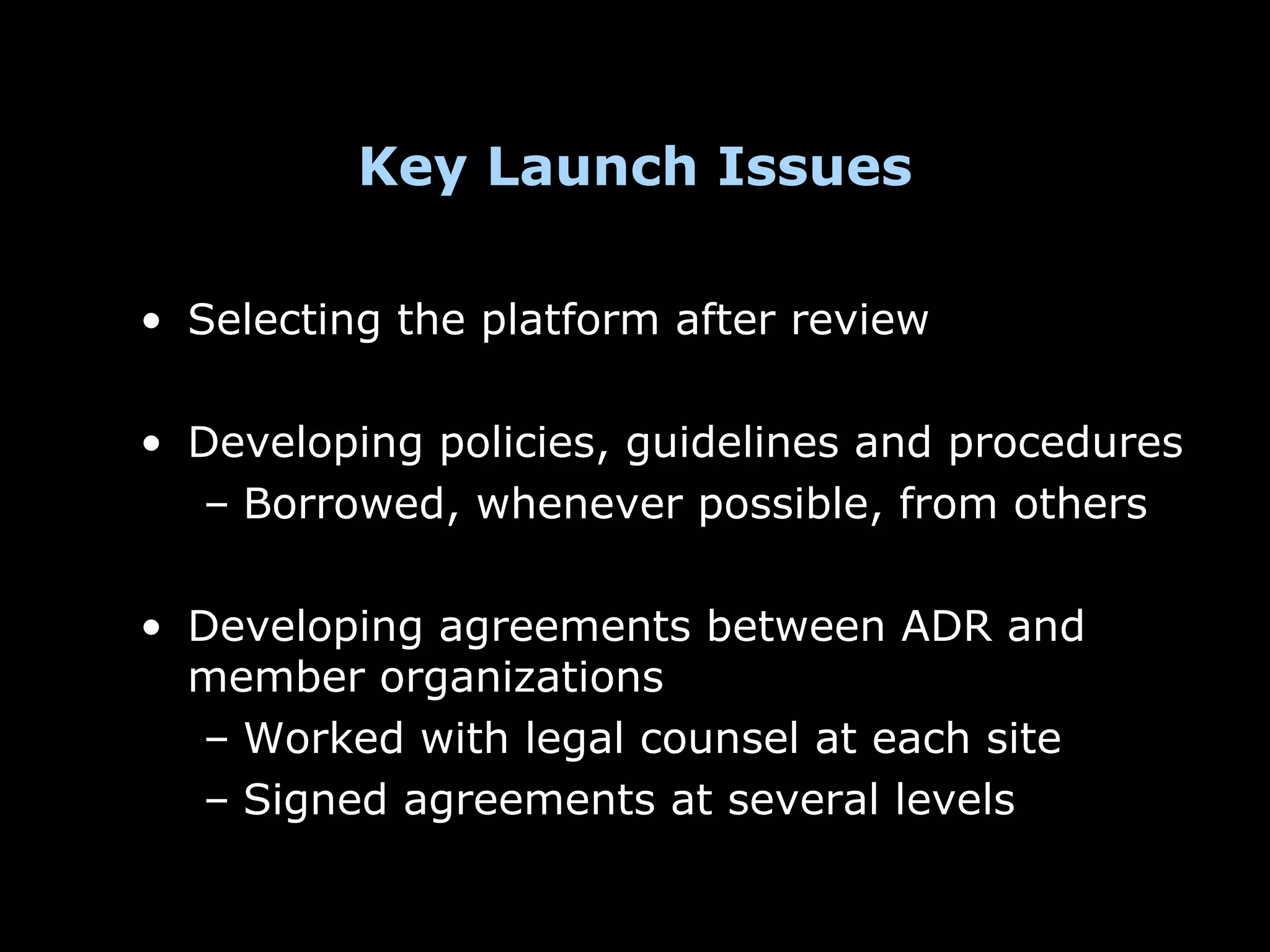 Key Launch Issues

• Selecting the platform after review

• Developing policies, guidelines and procedures
  – Borrowed, whenever possible, from others

• Developing agreements between ADR and
  member organizations
  – Worked with legal counsel at each site
  – Signed agreements at several levels
 