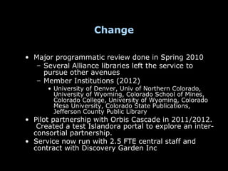 Change

• Major programmatic review done in Spring 2010
  – Several Alliance libraries left the service to
    pursue other avenues
  – Member Institutions (2012)
      • University of Denver, Univ of Northern Colorado,
        University of Wyoming, Colorado School of Mines,
        Colorado College, University of Wyoming, Colorado
        Mesa University, Colorado State Publications,
        Jefferson County Public Library
• Pilot partnership with Orbis Cascade in 2011/2012.
   Created a test Islandora portal to explore an inter-
  consortial partnership.
• Service now run with 2.5 FTE central staff and
  contract with Discovery Garden Inc
 