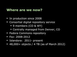 Where are we now?

 In production since 2008
 Consortial digital repository service
    9 members (CO & WY)
    Centrally managed from Denver, CO
 Fedora Commons repository
 Fez: 2008-2012
 Islandora: 2011- present
 48,000+ objects / 4 TB (as of March 2012)
 