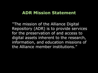 ADR Mission Statement

“The mission of the Alliance Digital
Repository (ADR) is to provide services
for the preservation of and access to
digital assets inherent to the research,
information, and education missions of
the Alliance member institutions.”
 