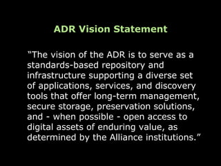ADR Vision Statement

“The vision of the ADR is to serve as a
standards-based repository and
infrastructure supporting a diverse set
of applications, services, and discovery
tools that offer long-term management,
secure storage, preservation solutions,
and - when possible - open access to
digital assets of enduring value, as
determined by the Alliance institutions.”
 