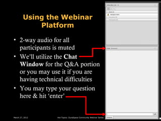 Using the Webinar
             Platform

• 2-way audio for all
  participants is muted
• We’ll utilize the Chat
  Window for the Q&A portion
  or you may use it if you are
  having technical difficulties
• You may type your question
  here & hit ‘enter’


March 27, 2012   Hot Topics: DuraSpace Community Webinar Series
 