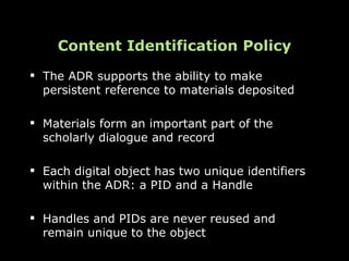 Content Identification Policy
 The ADR supports the ability to make
  persistent reference to materials deposited

 Materials form an important part of the
  scholarly dialogue and record

 Each digital object has two unique identifiers
  within the ADR: a PID and a Handle

 Handles and PIDs are never reused and
  remain unique to the object
 