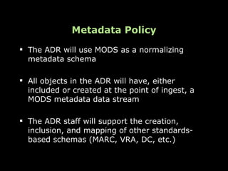 Metadata Policy
 The ADR will use MODS as a normalizing
  metadata schema

 All objects in the ADR will have, either
  included or created at the point of ingest, a
  MODS metadata data stream

 The ADR staff will support the creation,
  inclusion, and mapping of other standards-
  based schemas (MARC, VRA, DC, etc.)
 