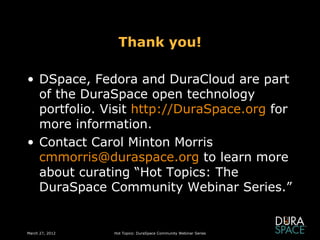 Thank you!

• DSpace, Fedora and DuraCloud are part
  of the DuraSpace open technology
  portfolio. Visit http://DuraSpace.org for
  more information.
• Contact Carol Minton Morris
  cmmorris@duraspace.org to learn more
  about curating “Hot Topics: The
  DuraSpace Community Webinar Series.”


March 27, 2012   Hot Topics: DuraSpace Community Webinar Series
 