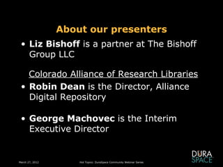 About our presenters
 • Liz Bishoff is a partner at The Bishoff
   Group LLC

   Colorado Alliance of Research Libraries
 • Robin Dean is the Director, Alliance
   Digital Repository

 • George Machovec is the Interim
   Executive Director


March 27, 2012       Hot Topics: DuraSpace Community Webinar Series
 