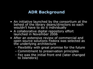 ADR Background

• An initiative launched by the consortium at the
  behest of the library deans/directors so each
  wouldn’t have to do it individually
• A collaborative digital repository effort
  launched in November 2006
• After an extensive review of commercial and
  open source solutions Fedora was selected as
  the underlying architecture
   – Flexibility with great promise for the future
   – Commitment to preservation principles
   – Fez was the initial front end (later changed
     to Islandora)
 