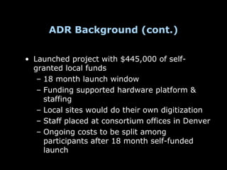 ADR Background (cont.)


• Launched project with $445,000 of self-
  granted local funds
   – 18 month launch window
   – Funding supported hardware platform &
     staffing
   – Local sites would do their own digitization
   – Staff placed at consortium offices in Denver
   – Ongoing costs to be split among
     participants after 18 month self-funded
     launch
 