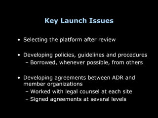 Key Launch Issues

• Selecting the platform after review

• Developing policies, guidelines and procedures
  – Borrowed, whenever possible, from others

• Developing agreements between ADR and
  member organizations
  – Worked with legal counsel at each site
  – Signed agreements at several levels
 