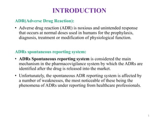 INTRODUCTION
ADR(Adverse Drug Reaction):
• Adverse drug reaction (ADR) is noxious and unintended response
that occurs at normal doses used in humans for the prophylaxis,
diagnosis, treatment or modification of physiological function.
ADRs spontaneous reporting system:
• ADRs Spontaneous reporting system is considered the main
mechanism in the pharmacovigilance system by which the ADRs are
identified after the drug is released into the market.
• Unfortunately, the spontaneous ADR reporting system is affected by
a number of weaknesses, the most noticeable of these being the
phenomena of ADRs under reporting from healthcare professionals.
1
 