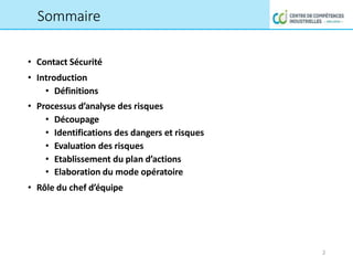 • Contact Sécurité
• Introduction
• Définitions
• Processus d’analyse des risques
• Découpage
• Identifications des dangers et risques
• Evaluation des risques
• Etablissement du plan d’actions
• Elaboration du mode opératoire
• Rôle du chef d’équipe
2
Sommaire
 