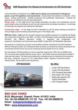 ADR Regulation For Design & Construction of LPG Semitrailer 
LPG semitrailers are designed as per ADR code for design and construction of dangerous 
goods, as per EU regulations and requirements . All parameters like selection of materials , stress 
values , testing requirements , welding procedures and qualification requirements , marking and 
packing etc are followed as per the code requirement . 
Design stage : In this stage all the input design parameters are taken into consideration and the 
output design values are obtained as per the code requirements and design calculations . Accordingly 
the drawings are prepared and released for fabrication . 
Construction stage : In this stage the tank is fabricated as per the above drawing and tested at 
various stages as per the testing requirements given in the design code . 
BNH Gas Tanks , India have the requisite expertise and qualified engineers to undertake the Design 
and construction of lpg tank as per ADR , we offer a LPG Semitrailer product specially developed for 
demands, with different alternative models in capacities, axle configuration and 
equipment. Semitrailers are Constructed as per ASME, Codap 2000, AD Merkblatter Standards. 
We produce our products by using the most qualified materials according to the world standards. 
Without missing any detail, Our professional team produces our products by viewing sensitivity to the 
environment and the human and we are continuing to be the leader firm of our sector . 
We manufacture LPG Semitrailers of various capacities ranging from 7500 Liters to 60000 Liters . 
The unit comes with all safety features as per norms . Semi-trailer tanks are provided with double or 
triple axel rear trailers .The tanks are provided with unloading pumps for decanting .All accessories 
like Tyres , mudguard , king pin 2 or 3.5" ,safety fittings ,valves , pipelines, Excess flow valves , 
internal valves , are provided as per requirement . 
LPG Semitrailer We Offer: 
 2 axle LPG Semitrailers 
 3 axle LPG Semitrailers 
 LPG Transport Semitrailer 
 Semi-trailer LPG Tanker 
 Safety Big capacity LPG 
Tanker Semitrailer 
 LPG Transport tanker 
_______________________________________________ 
BNH GAS TANKS 
B-23, Mayanagri, Dapodi, Pune- 411012. India 
Tel: +91-20-30686720 / 21/ 22 Fax: +91-20-30686723 
Email : bnhgastanks@gmail.com 
Web : www.bnhgastanks.com 

