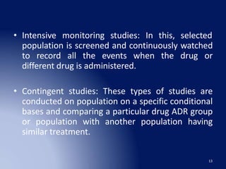 • Intensive monitoring
13
studies: In this, selected
population is screened and continuously watched
to record all the events when the drug or
different drug is administered.
• Contingent studies: These types of studies are
conducted on population on a specific conditional
bases and comparing a particular drug ADR group
or population with another population having
similar treatment.
 