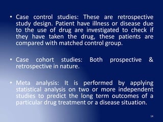 • Case control studies: These are retrospective
study design. Patient have illness or disease due
to the use of drug are investigated to check if
they have taken the drug, these patients are
compared with matched control group.
• Case cohort studies: Both prospective &
retrospective in nature.
• Meta analysis: It is performed by applying
statistical analysis on two or more independent
studies to predict the long term outcomes of a
particular drug treatment or a disease situation.
14
 