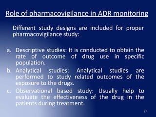Role of pharmacovigilance in ADR monitoring
17
Different study designs are included for proper
pharmacovigilance study:
a. Descriptive studies: It is conducted to obtain the
rate of outcome of drug use in specific
population.
b. Analytical studies: Analytical studies are
performed to study related outcomes of the
exposure to the drugs.
c. Observational based study: Usually help to
evaluate the effectiveness of the drug in the
patients during treatment.
 