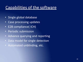 Capabilities of the software
28
• Single global database
• Case processing updates
• E2B compliance( ICH)
• Periodic submission
• Advance querying and reporting
• Data model for single detection
• Automated unblinding, etc.
 