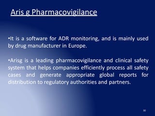 Aris g Pharmacovigilance
30
•It is a software for ADR monitoring, and is mainly used
by drug manufacturer in Europe.
•Arisg is a leading pharmacovigilance and clinical safety
system that helps companies efficiently process all safety
cases and generate appropriate global reports for
distribution to regulatory authorities and partners.
 