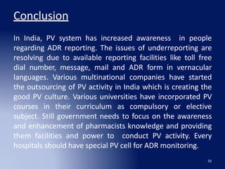 Conclusion
33
In India, PV system has increased awareness in people
regarding ADR reporting. The issues of underreporting are
resolving due to available reporting facilities like toll free
dial number, message, mail and ADR form in vernacular
languages. Various multinational companies have started
the outsourcing of PV activity in India which is creating the
good PV culture. Various universities have incorporated PV
courses in their curriculum as compulsory or elective
subject. Still government needs to focus on the awareness
and enhancement of pharmacists knowledge and providing
them facilities and power to conduct PV activity. Every
hospitals should have special PV cell for ADR monitoring.
 