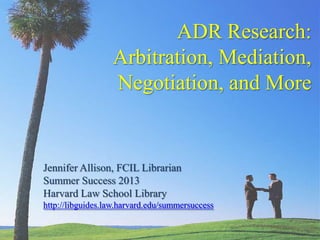 ADR Research:
                  Arbitration, Mediation,
                  Negotiation, and More


Jennifer Allison, FCIL Librarian
Summer Success 2013
Harvard Law School Library
http://libguides.law.harvard.edu/summersuccess
 