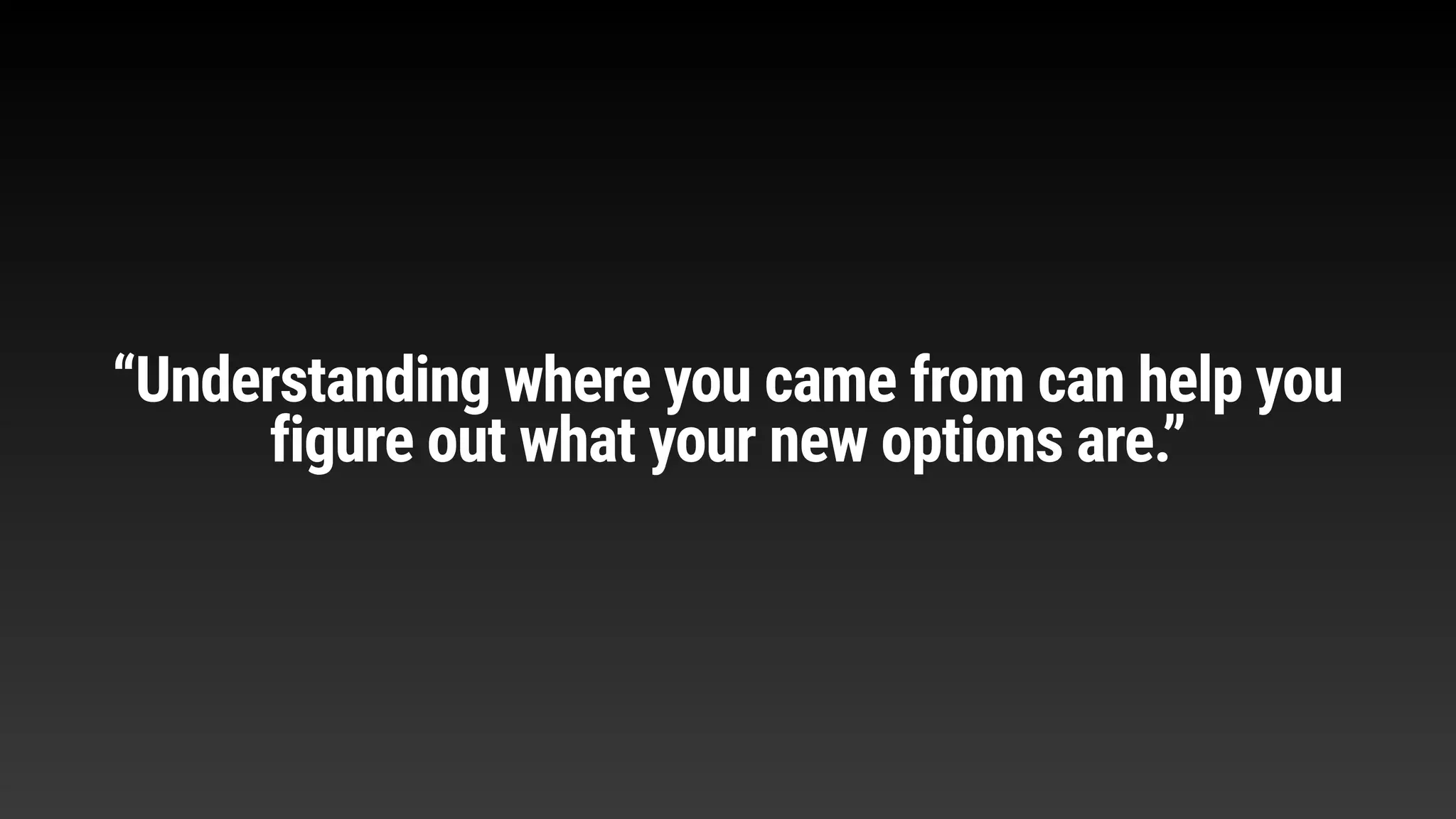 “Understanding where you came from can help you
figure out what your new options are.”
 
