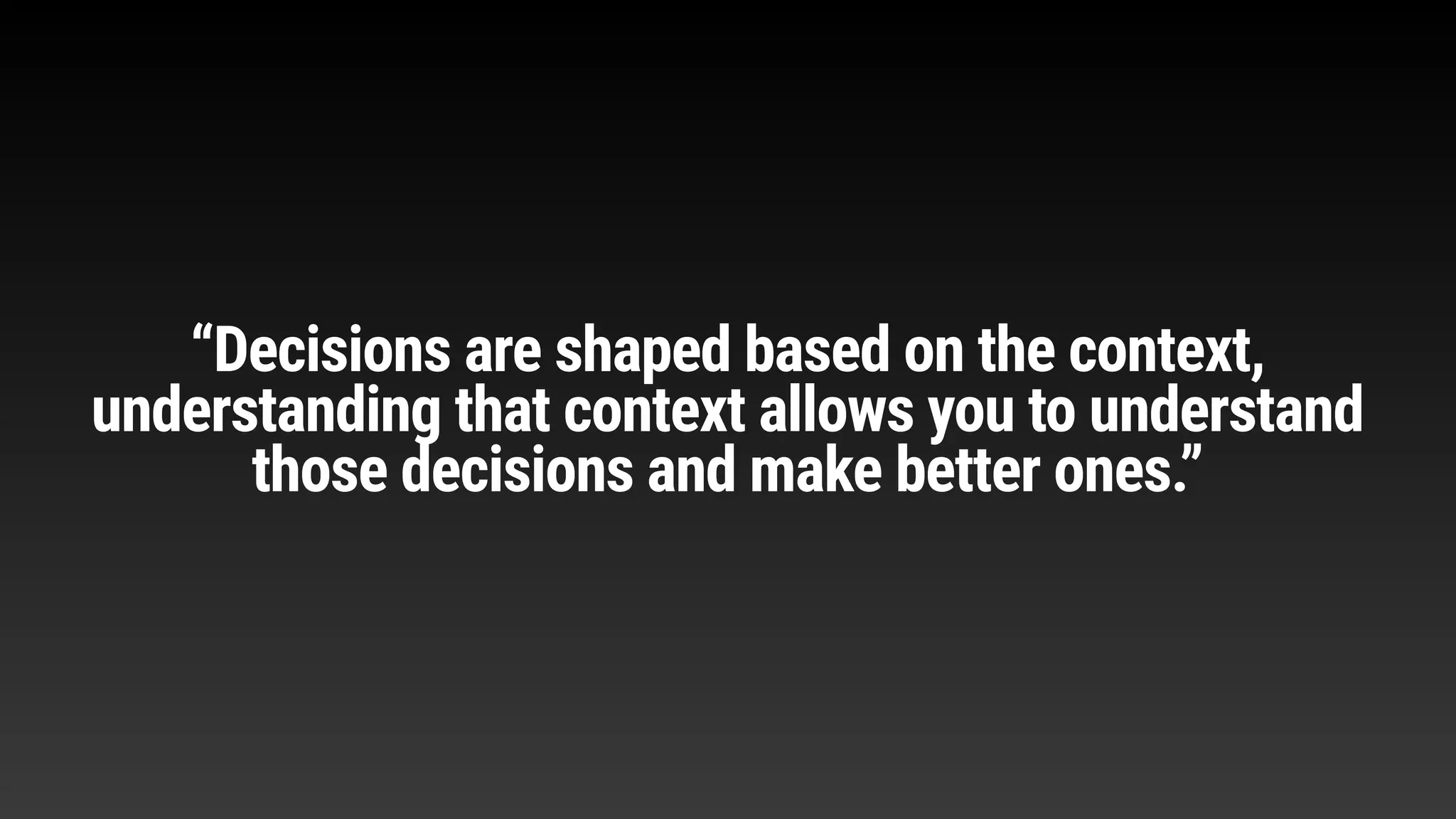 “Decisions are shaped based on the context,
understanding that context allows you to understand
those decisions and make better ones.”
 