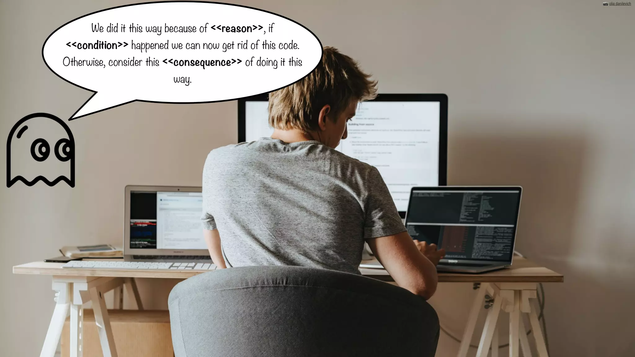 We did it this way because of <<reason>>, if
<<condition>> happened we can now get rid of this code.
Otherwise, consider this <<consequence>> of doing it this
way.
📷 olia danilevich
 