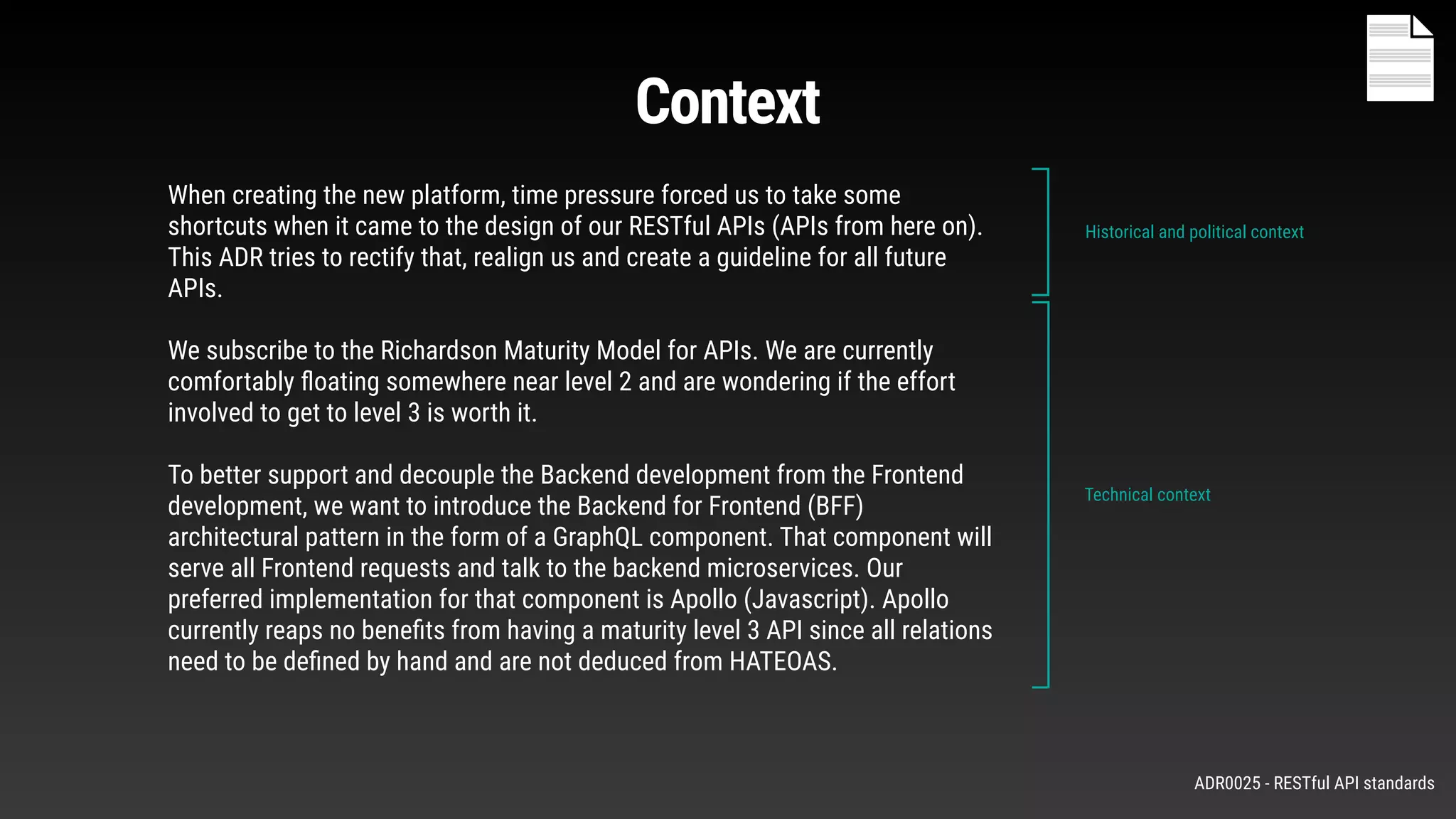 When creating the new platform, time pressure forced us to take some
shortcuts when it came to the design of our RESTful APIs (APIs from here on).
This ADR tries to rectify that, realign us and create a guideline for all future
APIs.
We subscribe to the Richardson Maturity Model for APIs. We are currently
comfortably ﬂoating somewhere near level 2 and are wondering if the effort
involved to get to level 3 is worth it.
To better support and decouple the Backend development from the Frontend
development, we want to introduce the Backend for Frontend (BFF)
architectural pattern in the form of a GraphQL component. That component will
serve all Frontend requests and talk to the backend microservices. Our
preferred implementation for that component is Apollo (Javascript). Apollo
currently reaps no beneﬁts from having a maturity level 3 API since all relations
need to be deﬁned by hand and are not deduced from HATEOAS.
Historical and political context
Technical context
Context
ADR0025 - RESTful API standards
 