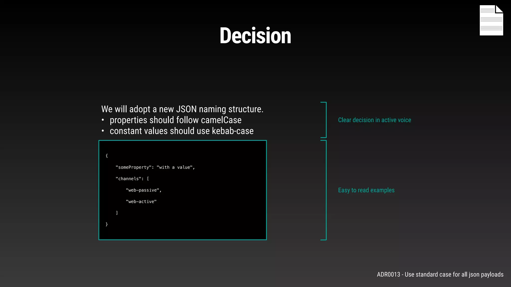 Decision
{
"someProperty": "with a value",
"channels": [
"web-passive",
"web-active"
]
}
We will adopt a new JSON naming structure.
• properties should follow camelCase
• constant values should use kebab-case
Clear decision in active voice
Easy to read examples
ADR0013 - Use standard case for all json payloads
 