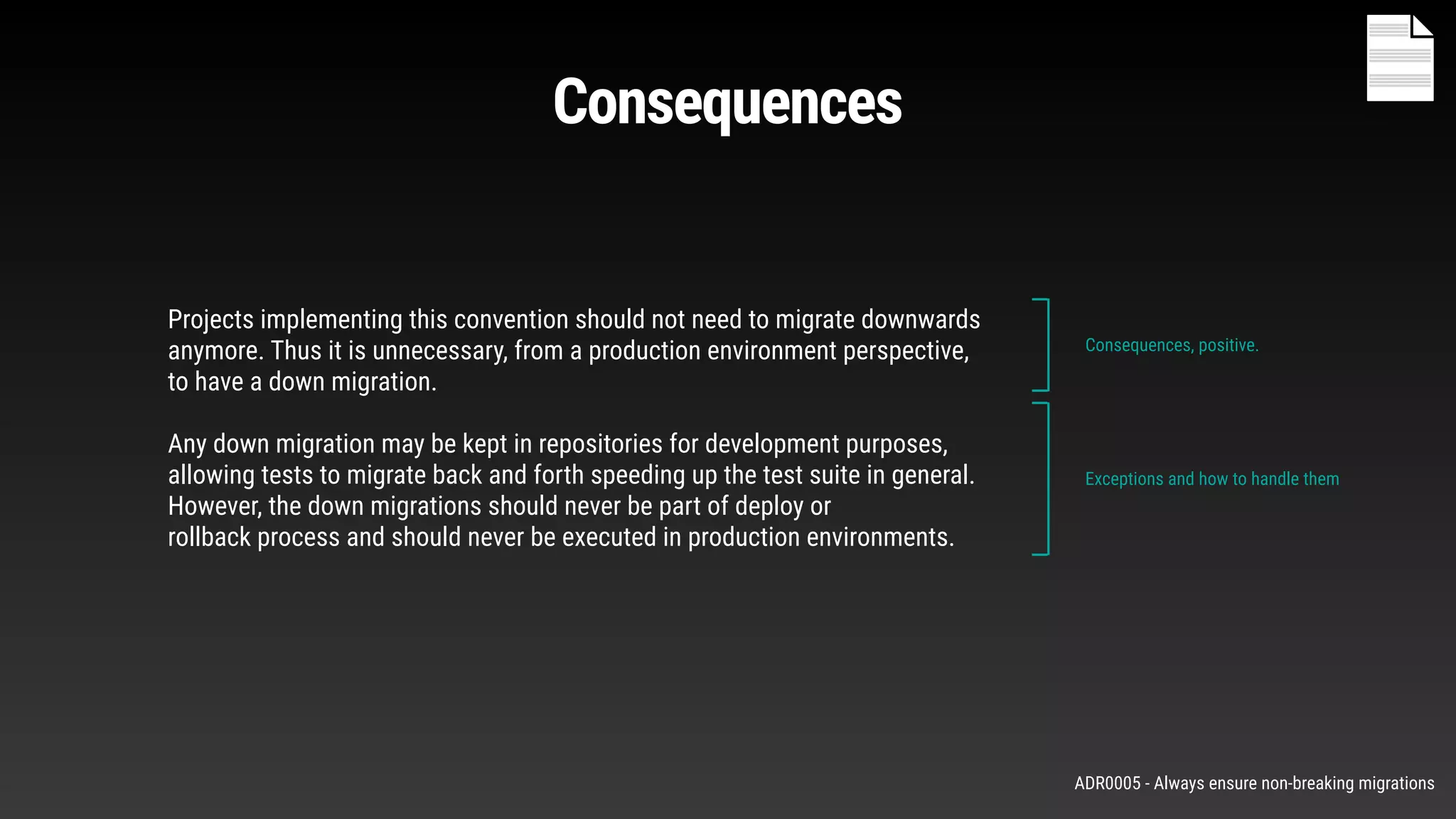 Projects implementing this convention should not need to migrate downwards
anymore. Thus it is unnecessary, from a production environment perspective,
to have a down migration.
Any down migration may be kept in repositories for development purposes,
allowing tests to migrate back and forth speeding up the test suite in general.
However, the down migrations should never be part of deploy or
rollback process and should never be executed in production environments.
Consequences, positive.
Exceptions and how to handle them
Consequences
ADR0005 - Always ensure non-breaking migrations
 