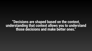 “Decisions are shaped based on the context,
understanding that context allows you to understand
those decisions and make better ones.”
 