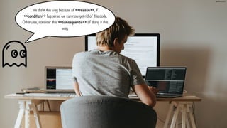 We did it this way because of <<reason>>, if
<<condition>> happened we can now get rid of this code.
Otherwise, consider this <<consequence>> of doing it this
way.
📷 olia danilevich
 