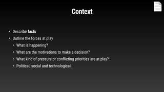 Context
• Describe facts
• Outline the forces at play
• What is happening?
• What are the motivations to make a decision?
• What kind of pressure or conflicting priorities are at play?
• Political, social and technological
 