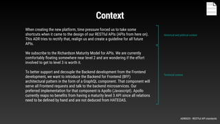 When creating the new platform, time pressure forced us to take some
shortcuts when it came to the design of our RESTful APIs (APIs from here on).
This ADR tries to rectify that, realign us and create a guideline for all future
APIs.
We subscribe to the Richardson Maturity Model for APIs. We are currently
comfortably ﬂoating somewhere near level 2 and are wondering if the effort
involved to get to level 3 is worth it.
To better support and decouple the Backend development from the Frontend
development, we want to introduce the Backend for Frontend (BFF)
architectural pattern in the form of a GraphQL component. That component will
serve all Frontend requests and talk to the backend microservices. Our
preferred implementation for that component is Apollo (Javascript). Apollo
currently reaps no beneﬁts from having a maturity level 3 API since all relations
need to be deﬁned by hand and are not deduced from HATEOAS.
Historical and political context
Technical context
Context
ADR0025 - RESTful API standards
 