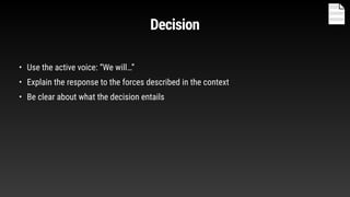 Decision
• Use the active voice: “We will…”
• Explain the response to the forces described in the context
• Be clear about what the decision entails
 