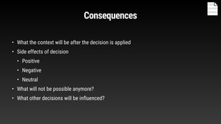 Consequences
• What the context will be after the decision is applied
• Side effects of decision
• Positive
• Negative
• Neutral
• What will not be possible anymore?
• What other decisions will be influenced?
 