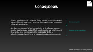 Projects implementing this convention should not need to migrate downwards
anymore. Thus it is unnecessary, from a production environment perspective,
to have a down migration.
Any down migration may be kept in repositories for development purposes,
allowing tests to migrate back and forth speeding up the test suite in general.
However, the down migrations should never be part of deploy or
rollback process and should never be executed in production environments.
Consequences, positive.
Exceptions and how to handle them
Consequences
ADR0005 - Always ensure non-breaking migrations
 