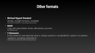 Other formats
• Micheal Nygard Standard
Simple, straight forward, complete
https://cognitect.com/blog/2011/11/15/documenting-architecture-decisions
• MADR
Long, with many details: drivers, alternatives, pro/cons
https://adr.github.io/madr/
• Y-Statements
In the context of <use case/user story u>, facing <concern c> we decided for <option o> to achieve
<quality q>, accepting <downside d>.
https://www.infoq.com/articles/sustainable-architectural-design-decisions/
 