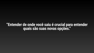 “Entender de onde você saiu é crucial para entender
quais são suas novas opções.”
 